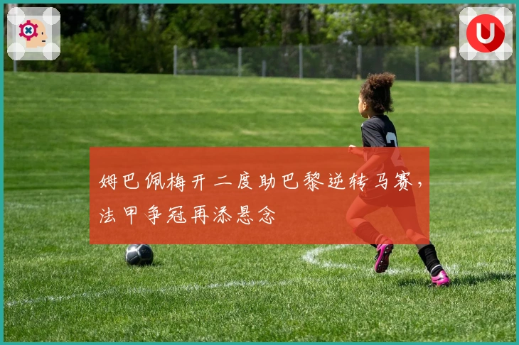 姆巴佩梅开二度助巴黎逆转马赛，法甲争冠再添悬念