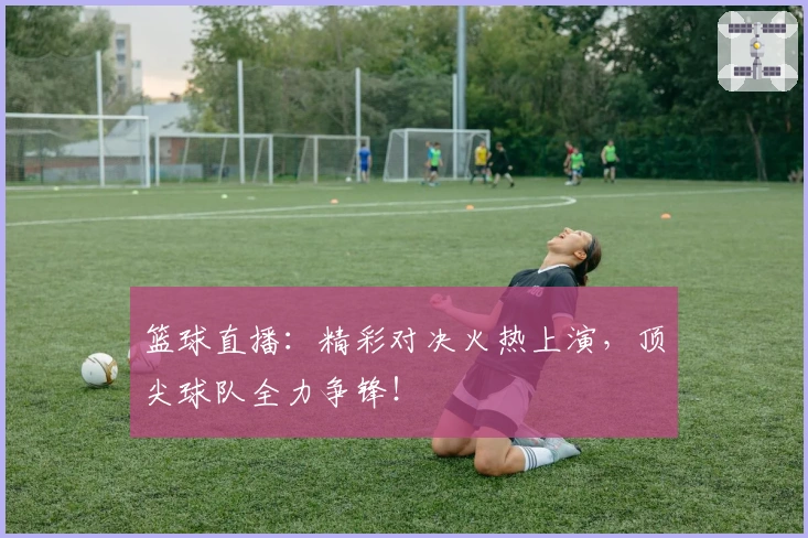 篮球直播：精彩对决火热上演，顶尖球队全力争锋！