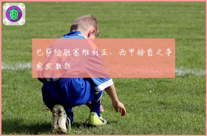 巴萨险胜塞维利亚，西甲榜首之争愈发激烈