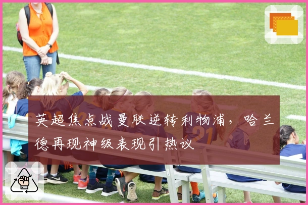 英超焦点战曼联逆转利物浦，哈兰德再现神级表现引热议