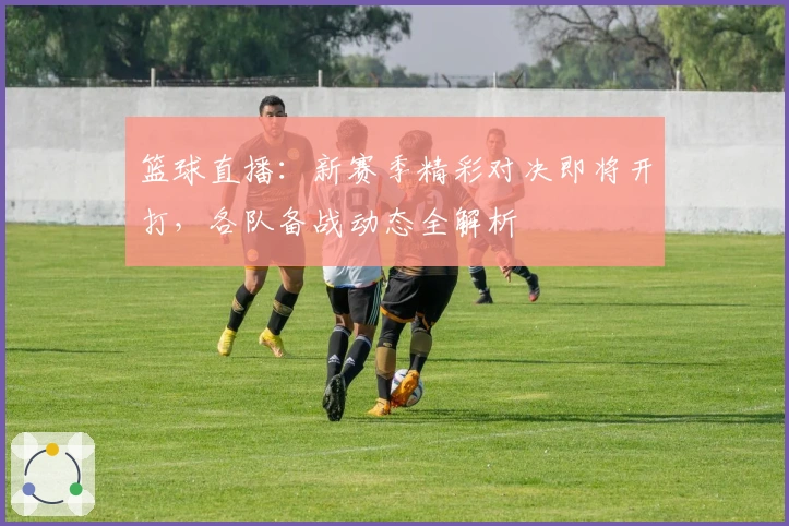 篮球直播：新赛季精彩对决即将开打，各队备战动态全解析