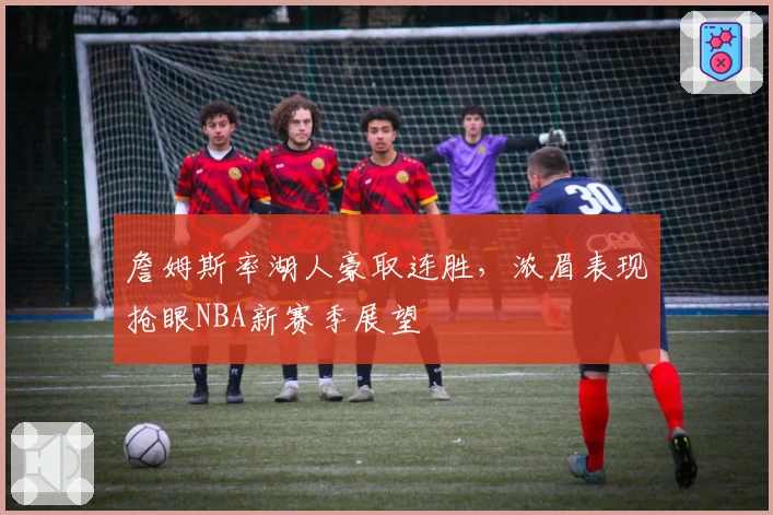 詹姆斯率湖人豪取连胜，浓眉表现抢眼NBA新赛季展望