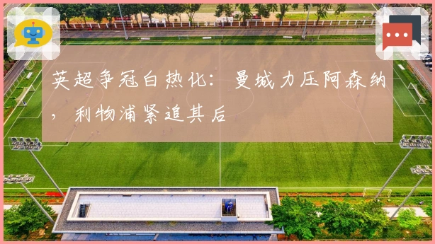 英超争冠白热化：曼城力压阿森纳，利物浦紧追其后