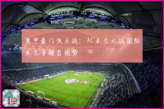 意甲豪门焦点战：AC米兰大战国际米兰争榜首优势