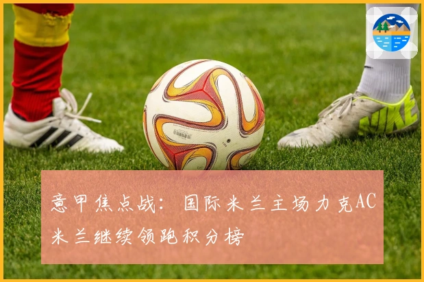 意甲焦点战：国际米兰主场力克AC米兰继续领跑积分榜