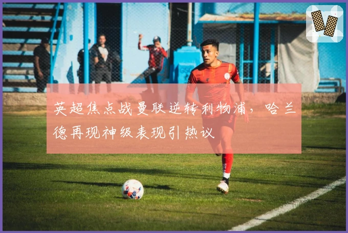 英超焦点战曼联逆转利物浦，哈兰德再现神级表现引热议