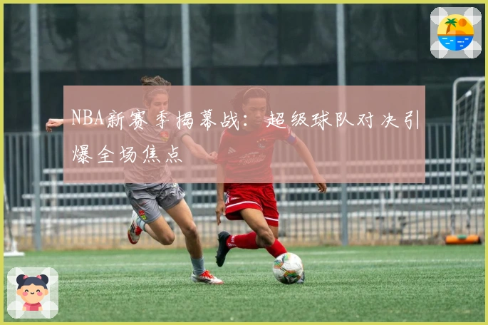 NBA新赛季揭幕战：超级球队对决引爆全场焦点