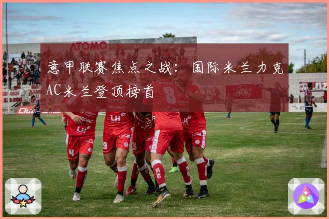 意甲联赛焦点之战：国际米兰力克AC米兰登顶榜首