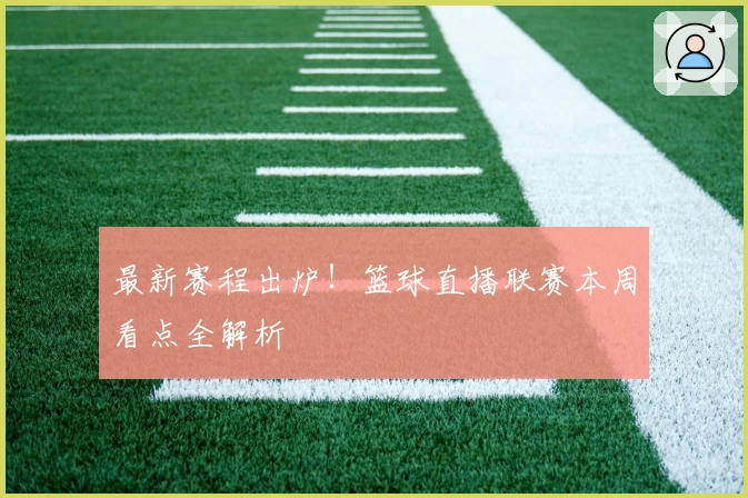 最新赛程出炉！篮球直播联赛本周看点全解析